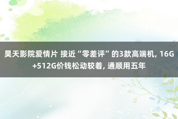 昊天影院爱情片 接近“零差评”的3款高端机, 16G+512G价钱松动较着, 通顺用五年