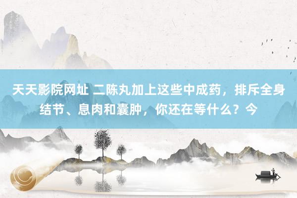 天天影院网址 二陈丸加上这些中成药，排斥全身结节、息肉和囊肿，你还在等什么？今