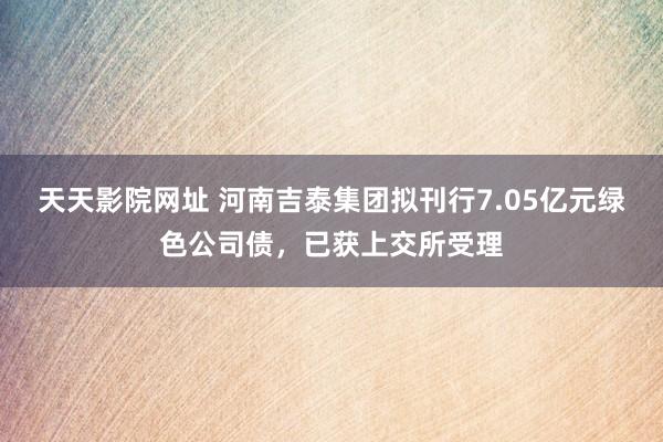 天天影院网址 河南吉泰集团拟刊行7.05亿元绿色公司债，已获上交所受理