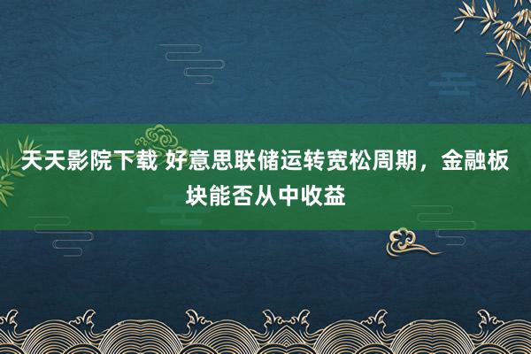 天天影院下载 好意思联储运转宽松周期，金融板块能否从中收益