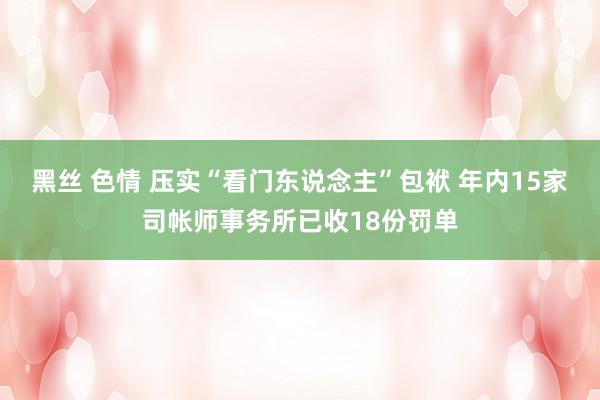 黑丝 色情 压实“看门东说念主”包袱 年内15家司帐师事务所已收18份罚单