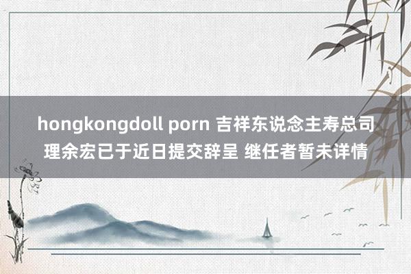 hongkongdoll porn 吉祥东说念主寿总司理余宏已于近日提交辞呈 继任者暂未详情