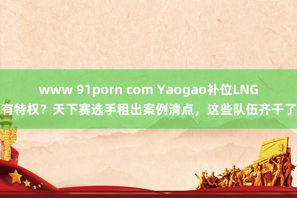 www 91porn com Yaogao补位LNG有特权？天下赛选手租出案例清点，这些队伍齐干了