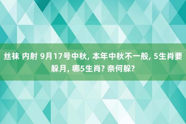 丝袜 内射 9月17号中秋, 本年中秋不一般, 5生肖要躲月, 哪5生肖? 奈何躲?