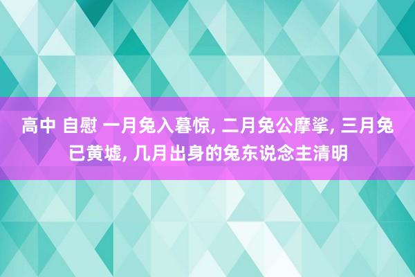 高中 自慰 一月兔入暮惊, 二月兔公摩挲, 三月兔已黄墟, 几月出身的兔东说念主清明