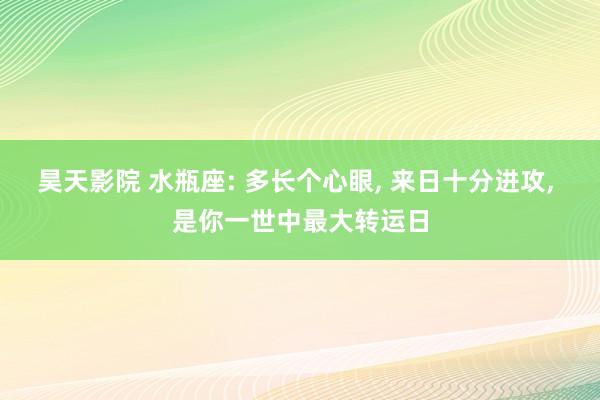 昊天影院 水瓶座: 多长个心眼, 来日十分进攻, 是你一世中最大转运日