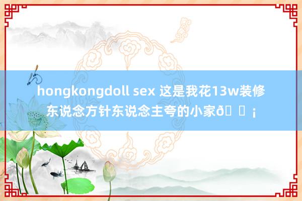 hongkongdoll sex 这是我花13w装修东说念方针东说念主夸的小家🏡