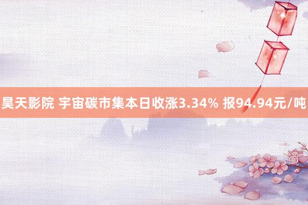 昊天影院 宇宙碳市集本日收涨3.34% 报94.94元/吨