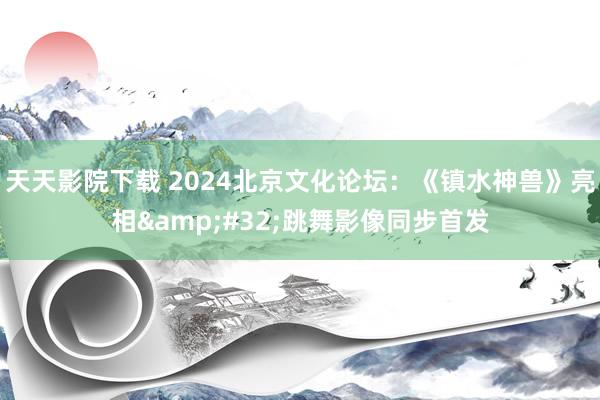 天天影院下载 2024北京文化论坛：《镇水神兽》亮相&#32;跳舞影像同步首发