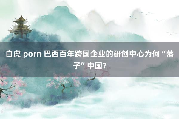 白虎 porn 巴西百年跨国企业的研创中心为何“落子”中国？