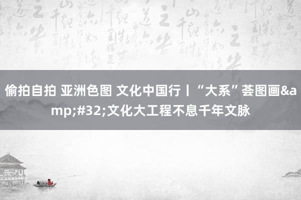 偷拍自拍 亚洲色图 文化中国行丨“大系”荟图画&#32;文化大工程不息千年文脉