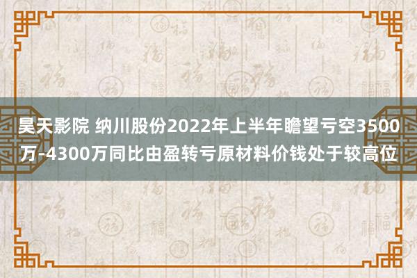 昊天影院 纳川股份2022年上半年瞻望亏空3500万-4300万同比由盈转亏原材料价钱处于较高位