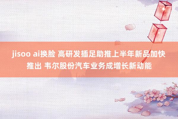 jisoo ai换脸 高研发插足助推上半年新品加快推出 韦尔股份汽车业务成增长新动能