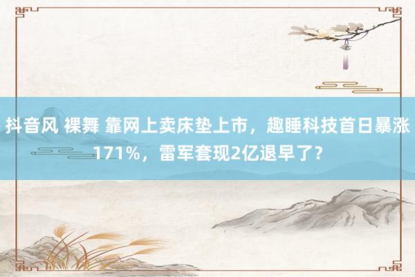 抖音风 裸舞 靠网上卖床垫上市，趣睡科技首日暴涨171%，雷军套现2亿退早了？