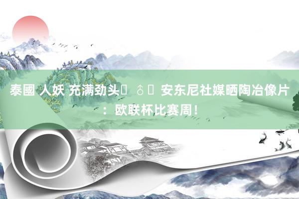 泰國 人妖 充满劲头‍♂️安东尼社媒晒陶冶像片：欧联杯比赛周！