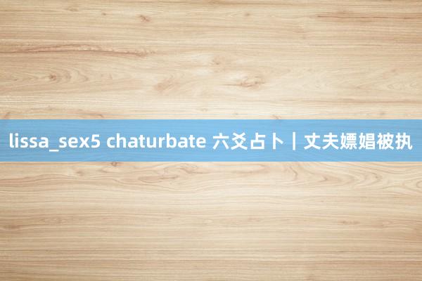 lissa_sex5 chaturbate 六爻占卜｜丈夫嫖娼被执