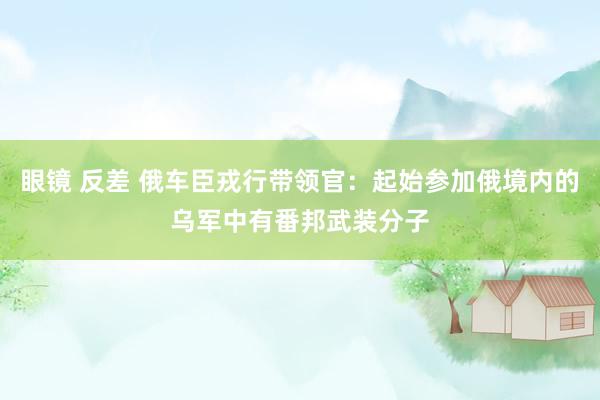 眼镜 反差 俄车臣戎行带领官：起始参加俄境内的乌军中有番邦武装分子