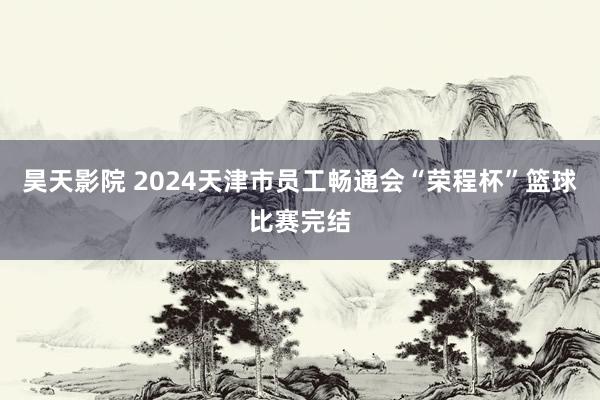 昊天影院 2024天津市员工畅通会“荣程杯”篮球比赛完结