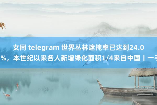 女同 telegram 世界丛林遮掩率已达到24.02%，本世纪以来各人新增绿化面积1/4来自中国丨