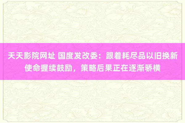 天天影院网址 国度发改委：跟着耗尽品以旧换新使命握续鼓励，策略后果正在逐渐骄横