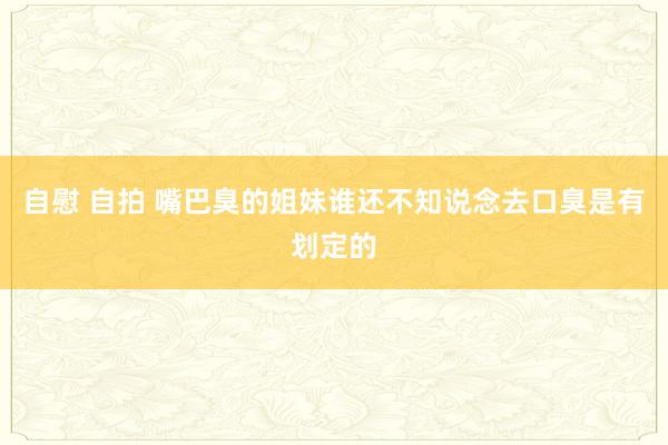 自慰 自拍 嘴巴臭的姐妹谁还不知说念去口臭是有划定的