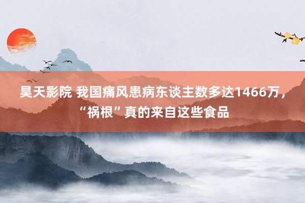 昊天影院 我国痛风患病东谈主数多达1466万，“祸根”真的来自这些食品