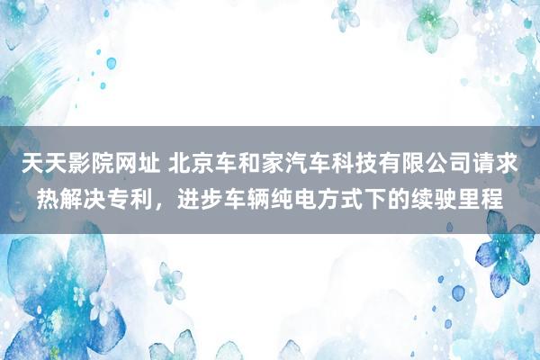 天天影院网址 北京车和家汽车科技有限公司请求热解决专利，进步车辆纯电方式下的续驶里程