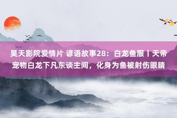 昊天影院爱情片 谚语故事28：白龙鱼服丨天帝宠物白龙下凡东谈主间，化身为鱼被射伤眼睛