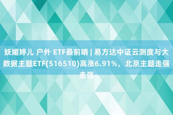 妖媚婷儿 户外 ETF最前哨 | 易方达中证云测度与大数据主题ETF(516510)高涨6.91%，