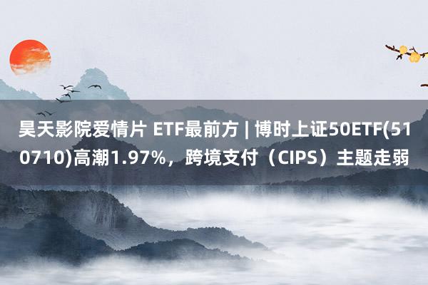 昊天影院爱情片 ETF最前方 | 博时上证50ETF(510710)高潮1.97%，跨境支付（CIP