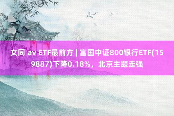 女同 av ETF最前方 | 富国中证800银行ETF(159887)下降0.18%，北京主题走强