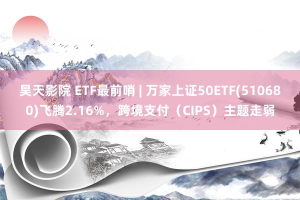 昊天影院 ETF最前哨 | 万家上证50ETF(510680)飞腾2.16%，跨境支付（CIPS）主