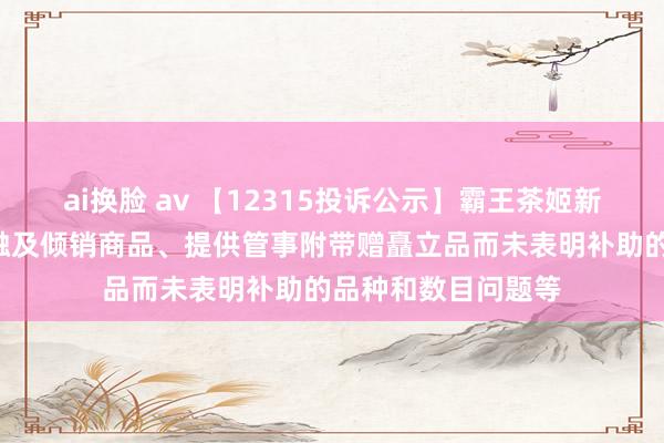 ai换脸 av 【12315投诉公示】霸王茶姬新增2件投诉公示，触及倾销商品、提供管事附带赠矗立品而