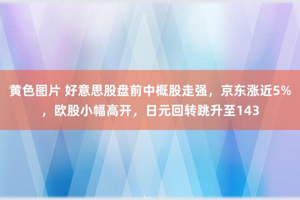 黄色图片 好意思股盘前中概股走强，京东涨近5%，欧股小幅高开，日元回转跳升至143