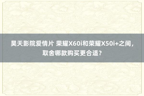 昊天影院爱情片 荣耀X60i和荣耀X50i+之间，取舍哪款购买更合适？