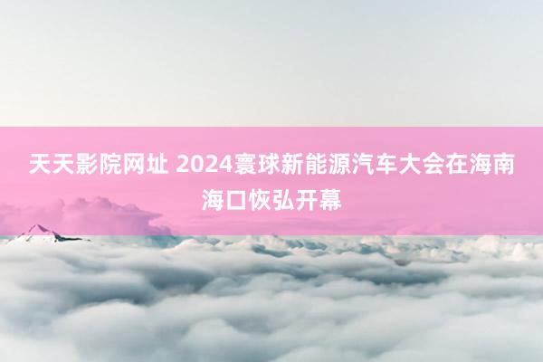 天天影院网址 2024寰球新能源汽车大会在海南海口恢弘开幕