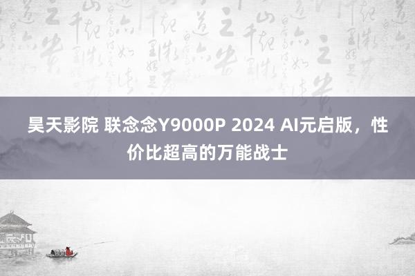 昊天影院 联念念Y9000P 2024 AI元启版，性价比超高的万能战士