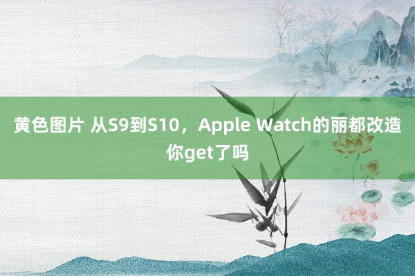 黄色图片 从S9到S10，Apple Watch的丽都改造你get了吗