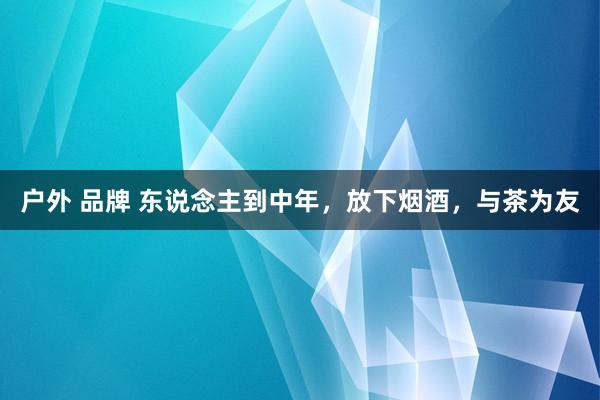 户外 品牌 东说念主到中年，放下烟酒，与茶为友