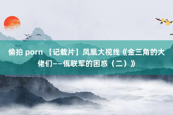 偷拍 porn 【记载片】凤凰大视线《金三角的大佬们——佤联军的困惑（二）》