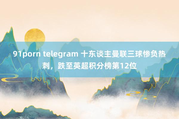 91porn telegram 十东谈主曼联三球惨负热刺，跌至英超积分榜第12位