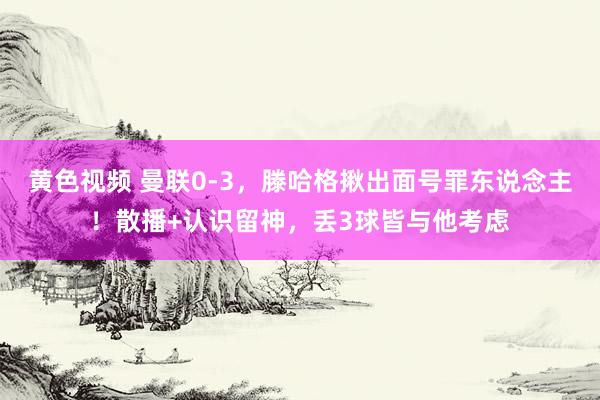 黄色视频 曼联0-3，滕哈格揪出面号罪东说念主！散播+认识留神，丢3球皆与他考虑