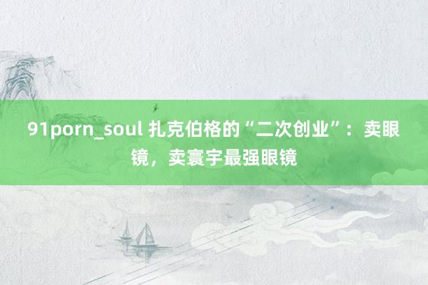 91porn_soul 扎克伯格的“二次创业”：卖眼镜，卖寰宇最强眼镜