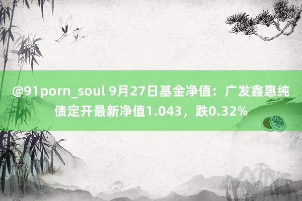 @91porn_soul 9月27日基金净值：广发鑫惠纯债定开最新净值1.043，跌0.32%