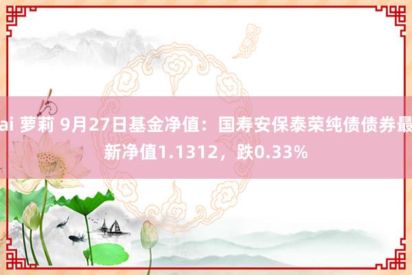 ai 萝莉 9月27日基金净值：国寿安保泰荣纯债债券最新净值1.1312，跌0.33%