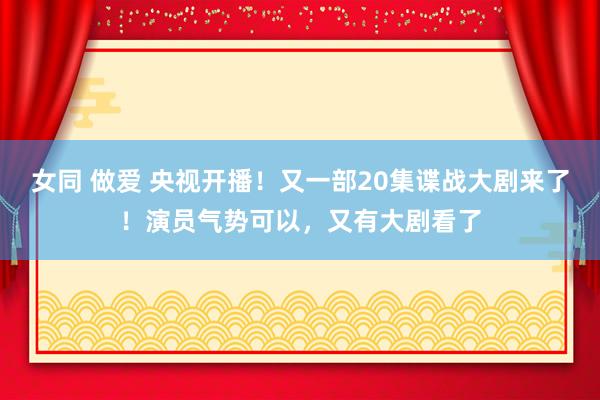 女同 做爱 央视开播！又一部20集谍战大剧来了！演员气势可以，又有大剧看了