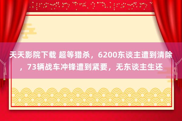 天天影院下载 超等猎杀，6200东谈主遭到清除，73辆战车冲锋遭到紧要，无东谈主生还