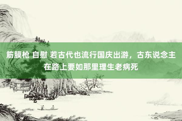 筋膜枪 自慰 若古代也流行国庆出游，古东说念主在路上要如那里理生老病死