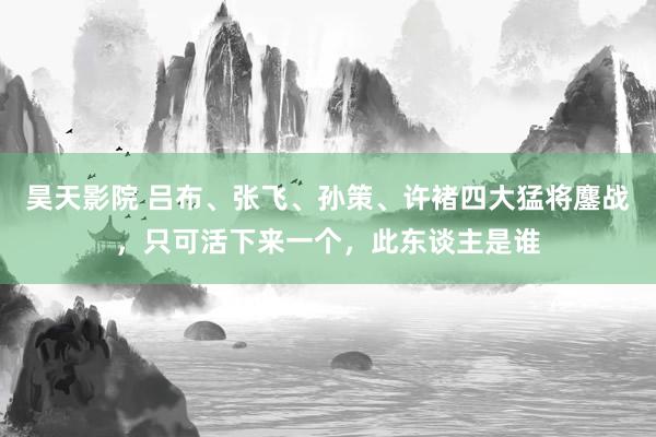 昊天影院 吕布、张飞、孙策、许褚四大猛将鏖战，只可活下来一个，此东谈主是谁