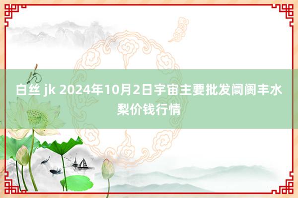 白丝 jk 2024年10月2日宇宙主要批发阛阓丰水梨价钱行情